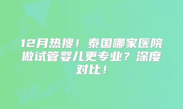 12月热搜!泰国哪家医院做试管婴儿更专业?深度对比!