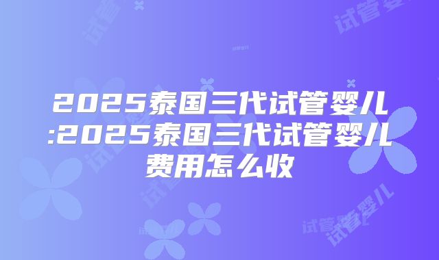 2025泰国三代试管婴儿:2025泰国三代试管婴儿费用怎么收