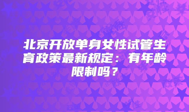 北京开放单身女性试管生育政策最新规定：有年龄限制吗？