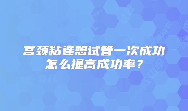宫颈粘连想试管一次成功怎么提高成功率?