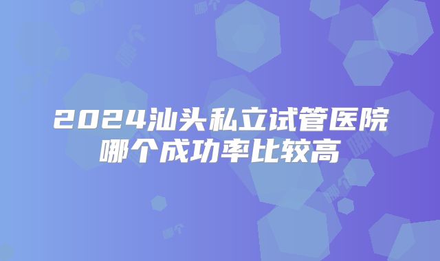 2024汕头私立试管医院哪个成功率比较高