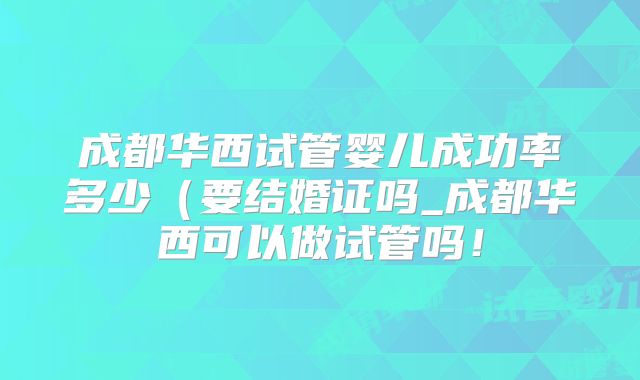 成都华西试管婴儿成功率多少（要结婚证吗_成都华西可以做试管吗！