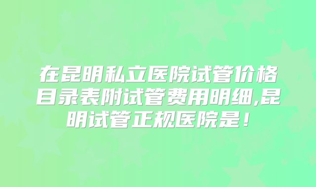 在昆明私立医院试管价格目录表附试管费用明细,昆明试管正规医院是！