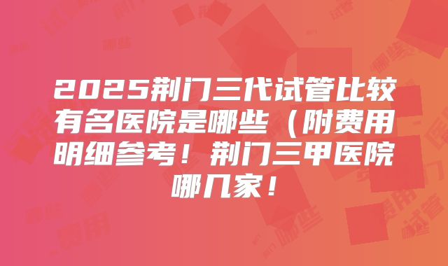 2025荆门三代试管比较有名医院是哪些(附费用明细参考!荆门三甲医院哪几家!