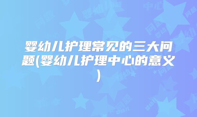 婴幼儿护理常见的三大问题(婴幼儿护理中心的意义)