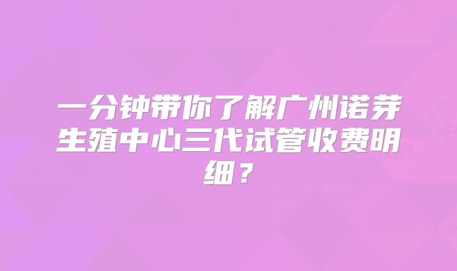 一分钟带你了解广州诺芽生殖中心三代试管收费明细？
