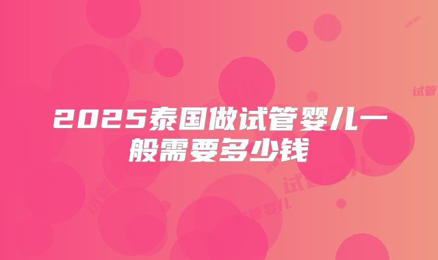2025泰国做试管婴儿一般需要多少钱