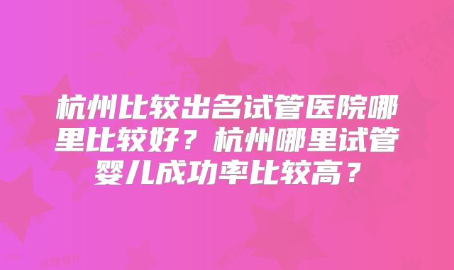 杭州比较出名试管医院哪里比较好?杭州哪里试管婴儿成功率比较高?