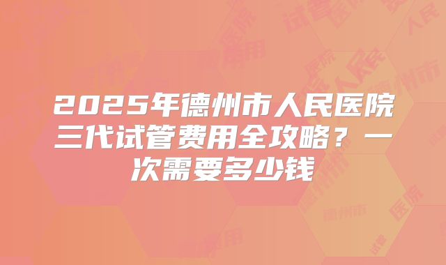 2025年德州市人民医院三代试管费用全攻略？一次需要多少钱