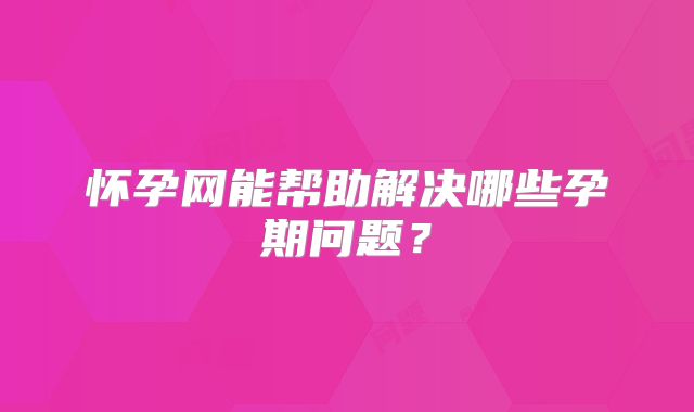 怀孕网能帮助解决哪些孕期问题？