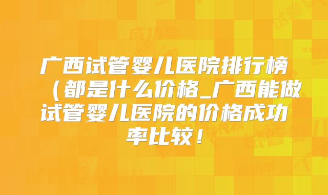 广西试管婴儿医院排行榜(都是什么价格_广西能做试管婴儿医院的价格成功率比较!