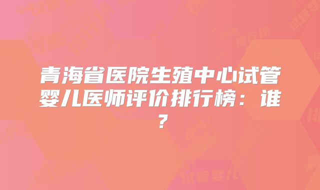青海省医院生殖中心试管婴儿医师评价排行榜:谁?
