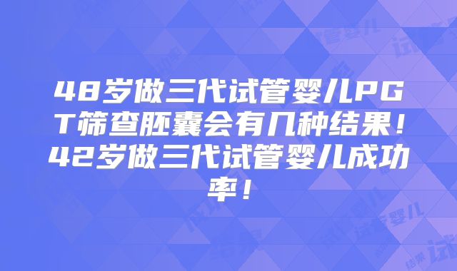 48岁做三代试管婴儿PGT筛查胚囊会有几种结果！42岁做三代试管婴儿成功率！