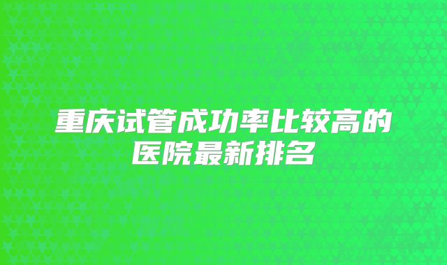 重庆试管成功率比较高的医院最新排名