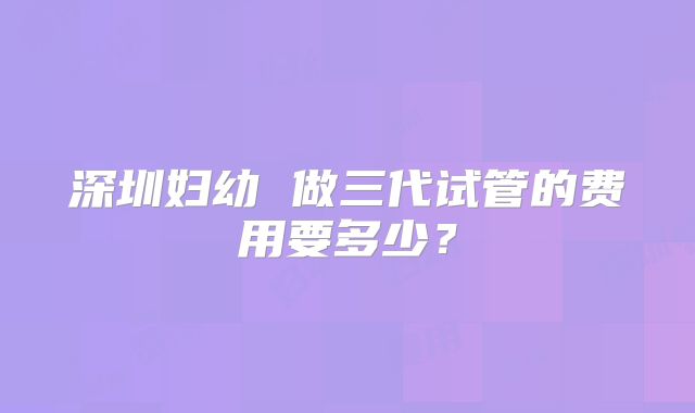 深圳妇幼 做三代试管的费用要多少？