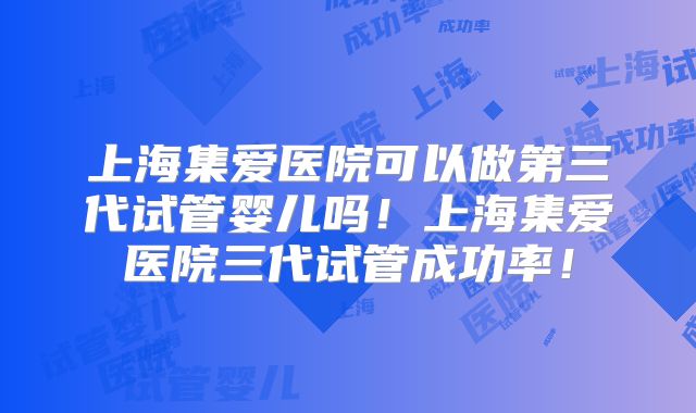 上海集爱医院可以做第三代试管婴儿吗！上海集爱医院三代试管成功率！
