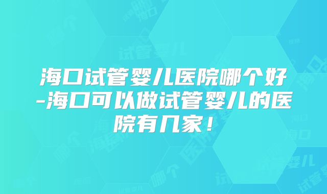 海口试管婴儿医院哪个好-海口可以做试管婴儿的医院有几家！