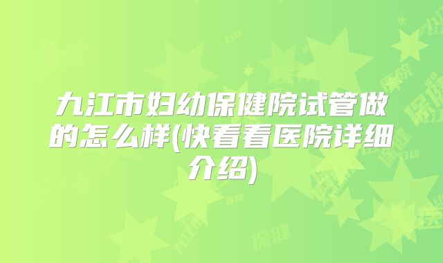 九江市妇幼保健院试管做的怎么样(快看看医院详细介绍)