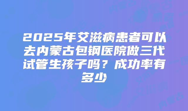 2025年艾滋病患者可以去内蒙古包钢医院做三代试管生孩子吗？成功率有多少