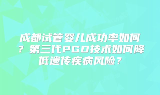 成都试管婴儿成功率如何？第三代PGD技术如何降低遗传疾病风险？