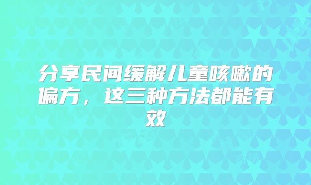 分享民间缓解儿童咳嗽的偏方，这三种方法都能有效
