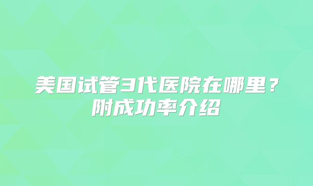 美国试管3代医院在哪里?附成功率介绍