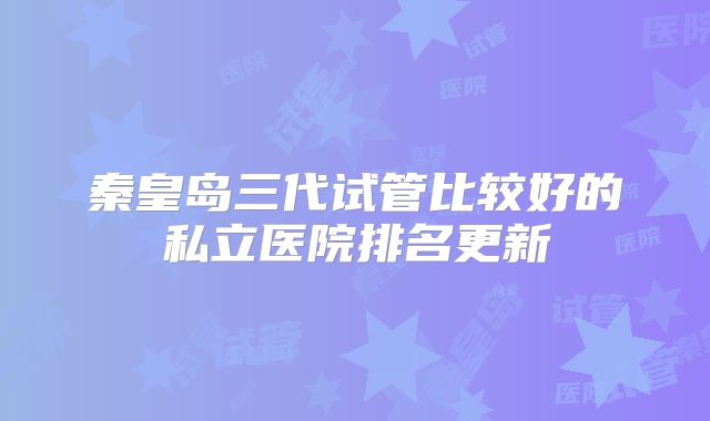 秦皇岛三代试管比较好的私立医院排名更新