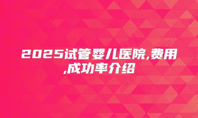 2025试管婴儿医院,费用,成功率介绍
