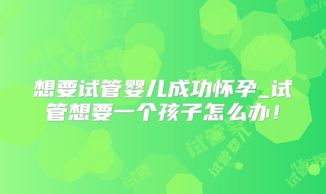 想要试管婴儿成功怀孕_试管想要一个孩子怎么办!