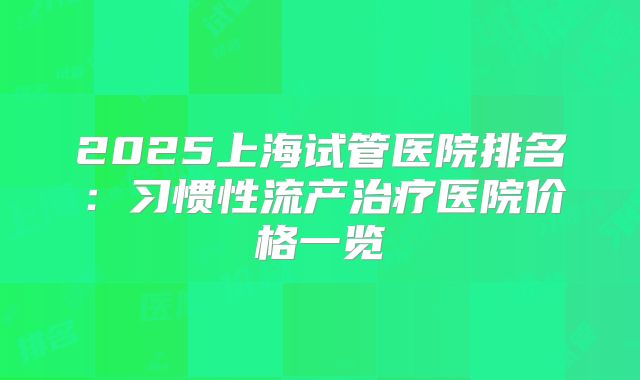 2025上海试管医院排名：习惯性流产治疗医院价格一览
