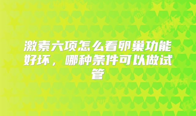 激素六项怎么看卵巢功能好坏,哪种条件可以做试管