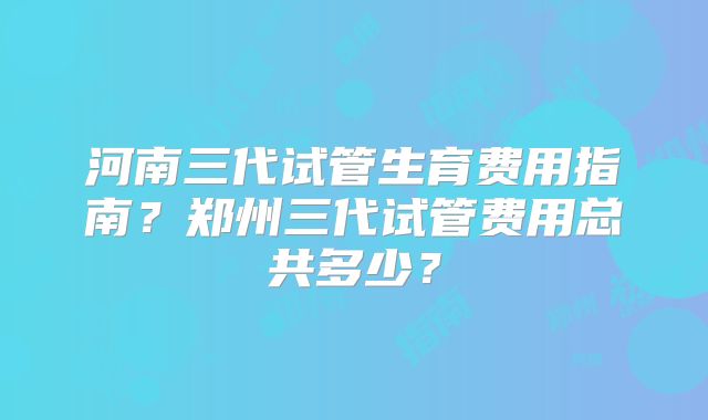 河南三代试管生育费用指南？郑州三代试管费用总共多少？