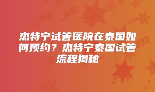 杰特宁试管医院在泰国如何预约？杰特宁泰国试管流程揭秘