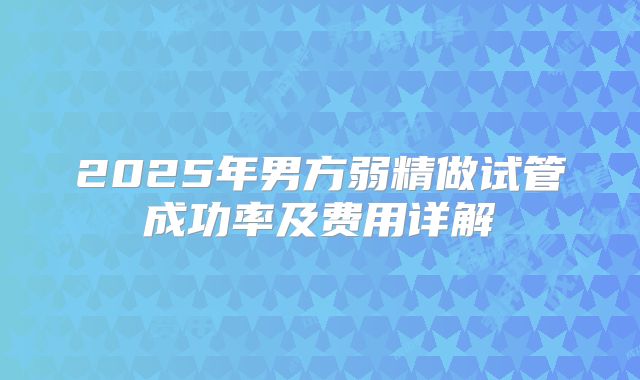 2025年男方弱精做试管成功率及费用详解