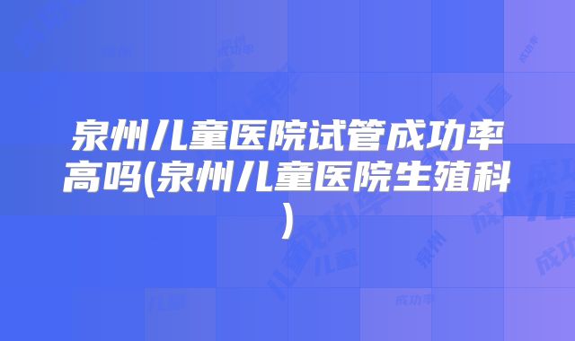 泉州儿童医院试管成功率高吗(泉州儿童医院生殖科)