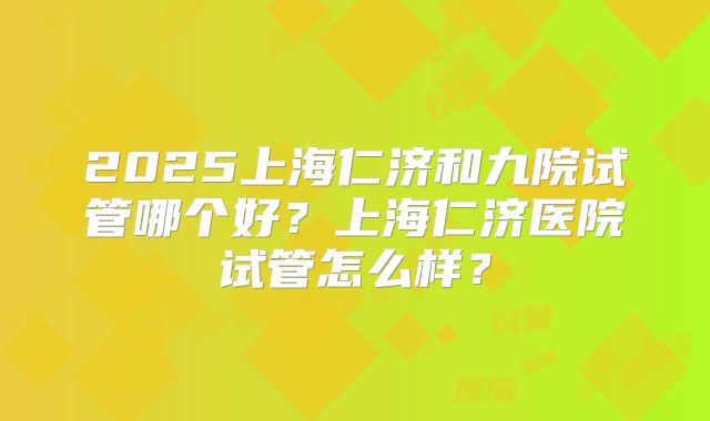 2025上海仁济和九院试管哪个好?上海仁济医院试管怎么样?