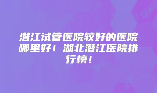 潜江试管医院较好的医院哪里好！湖北潜江医院排行榜！