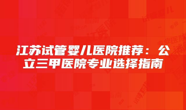 江苏试管婴儿医院推荐:公立三甲医院专业选择指南