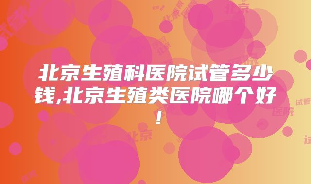 北京生殖科医院试管多少钱,北京生殖类医院哪个好！