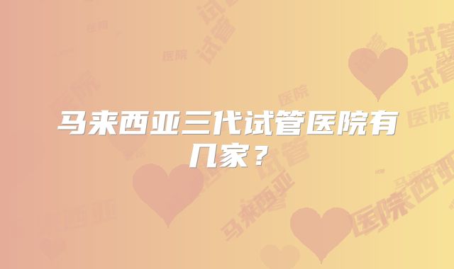 马来西亚三代试管医院有几家？