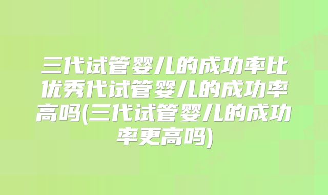 三代试管婴儿的成功率比优秀代试管婴儿的成功率高吗(三代试管婴儿的成功率更高吗)