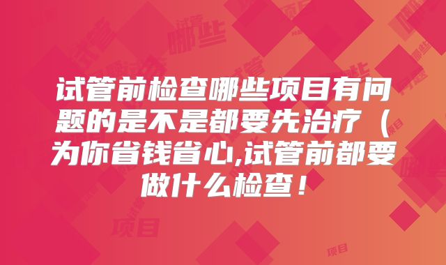 试管前检查哪些项目有问题的是不是都要先治疗（为你省钱省心,试管前都要做什么检查！