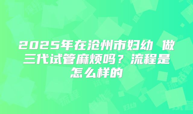 2025年在沧州市妇幼 做三代试管麻烦吗?流程是怎么样的
