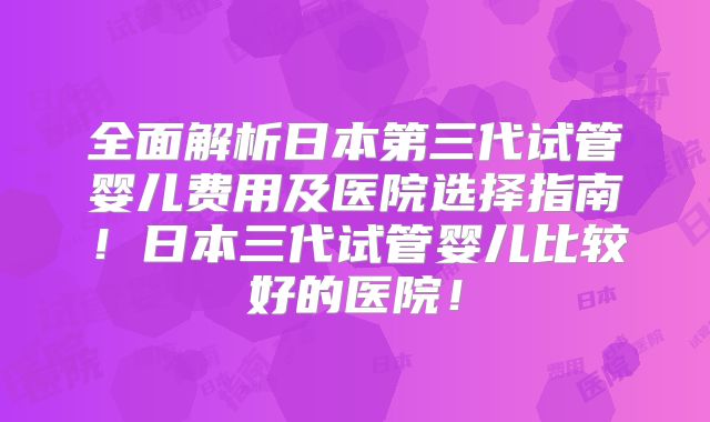 全面解析日本第三代试管婴儿费用及医院选择指南!日本三代试管婴儿比较好的医院!