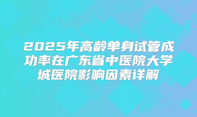 2025年高龄单身试管成功率在广东省中医院大学城医院影响因素详解