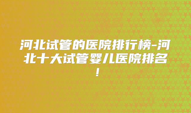 河北试管的医院排行榜-河北十大试管婴儿医院排名！