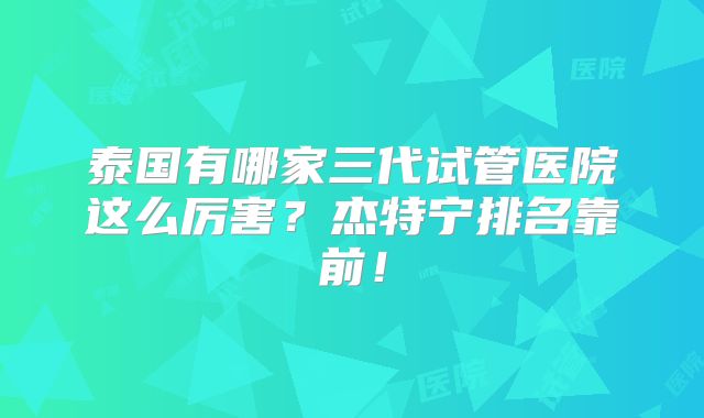 泰国有哪家三代试管医院这么厉害?杰特宁排名靠前!