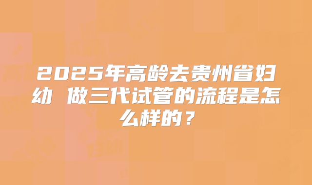 2025年高龄去贵州省妇幼 做三代试管的流程是怎么样的？
