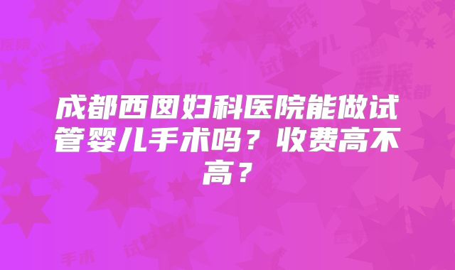 成都西囡妇科医院能做试管婴儿手术吗？收费高不高？