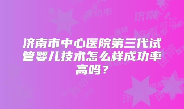 济南市中心医院第三代试管婴儿技术怎么样成功率高吗？